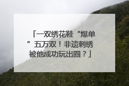 一双绣花鞋“爆单”五万双！非遗刺绣被他成功玩出圈？