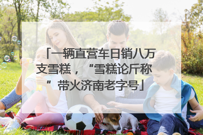 一辆直营车日销八万支雪糕，“雪糕论斤称”带火济南老字号