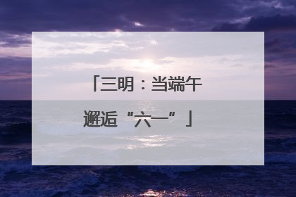 三明：当端午邂逅“六一”