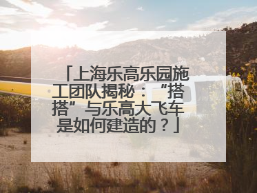 上海乐高乐园施工团队揭秘：“搭搭”与乐高大飞车是如何建造的？