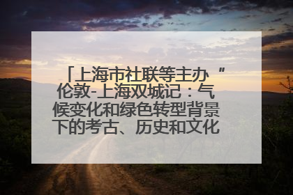 上海市社联等主办“伦敦-上海双城记：气候变化和绿色转型背景下的考古、历史和文化遗产”学术对话