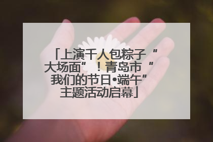 上演千人包粽子“大场面”！青岛市“我们的节日•端午”主题活动启幕