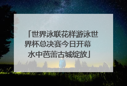 世界泳联花样游泳世界杯总决赛今日开幕 水中芭蕾古城绽放