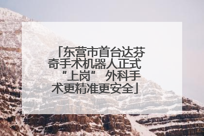 东营市首台达芬奇手术机器人正式“上岗” 外科手术更精准更安全