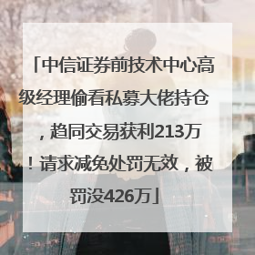 中信证券前技术中心高级经理偷看私募大佬持仓，趋同交易获利213万！请求减免处罚无效，被罚没426万