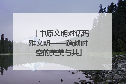 中原文明对话玛雅文明——跨越时空的美美与共