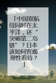 中国双航母同时在太平洋，还“突破第二岛链”？日本该如何客观理性看待？