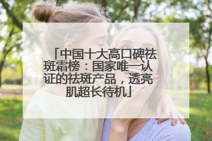 中国十大高口碑祛斑霜榜：国家唯一认证的祛斑产品，透亮肌超长待机