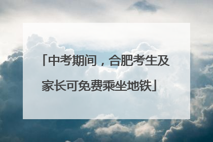 中考期间，合肥考生及家长可免费乘坐地铁