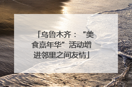 乌鲁木齐：“美食嘉年华”活动增进邻里之间友情