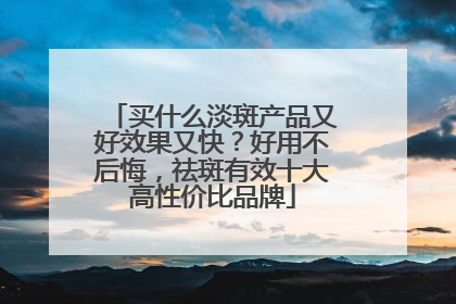 买什么淡斑产品又好效果又快？好用不后悔，祛斑有效十大高性价比品牌