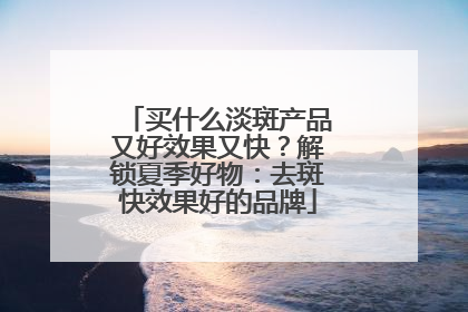 买什么淡斑产品又好效果又快？解锁夏季好物：去斑快效果好的品牌