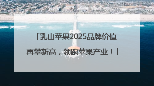 乳山苹果2025品牌价值再攀新高，领跑苹果产业！