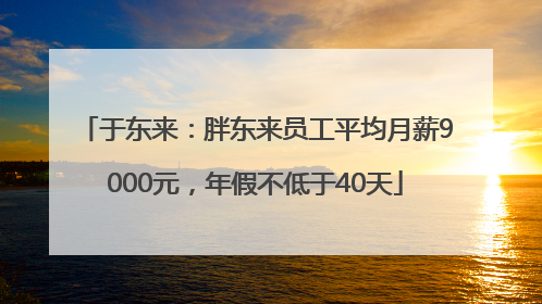 于东来：胖东来员工平均月薪9000元，年假不低于40天