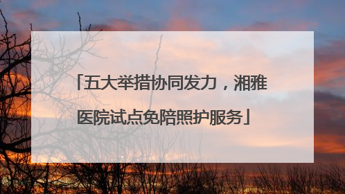 五大举措协同发力，湘雅医院试点免陪照护服务