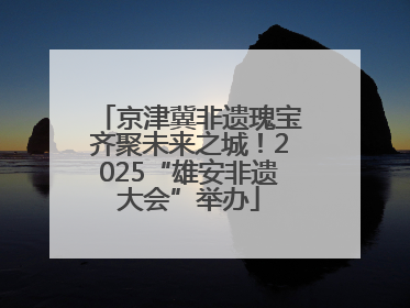 京津冀非遗瑰宝齐聚未来之城！2025“雄安非遗大会”举办