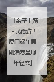 亲子主题+民俗游！厦门端午假期消费呈现年轻态