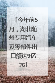 今年前5月，湖北随州专用汽车及零部件出口额达9亿元