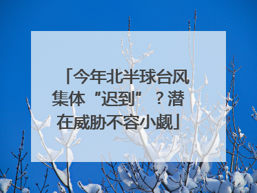 今年北半球台风集体“迟到”？潜在威胁不容小觑