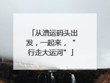 从漕运码头出发，一起来，“行走大运河”