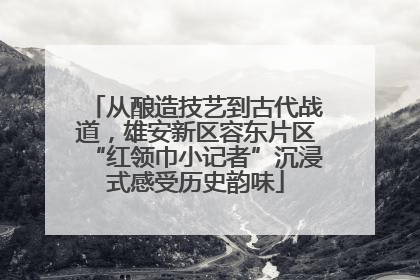 从酿造技艺到古代战道，雄安新区容东片区“红领巾小记者”沉浸式感受历史韵味