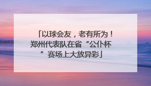 以球会友，老有所为！郑州代表队在省“公仆杯”赛场上大放异彩