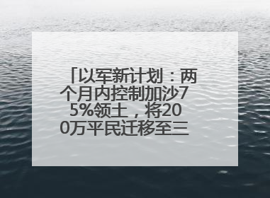 以军新计划：两个月内控制加沙75%领土，将200万平民迁移至三个小区域