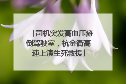 司机突发高血压瘫倒驾驶室，杭金衢高速上演生死救援