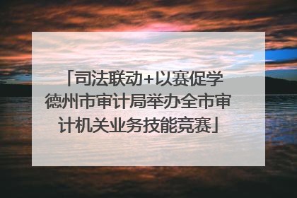 司法联动+以赛促学 德州市审计局举办全市审计机关业务技能竞赛
