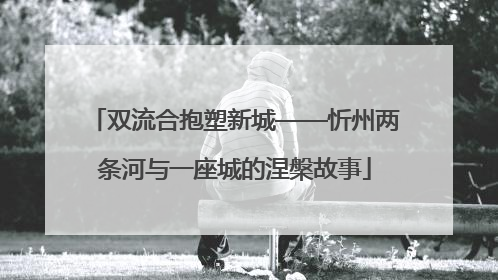 双流合抱塑新城——忻州两条河与一座城的涅槃故事