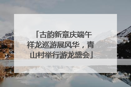 古韵新章庆端午 祥龙巡游展风华，青山村举行游龙盛会