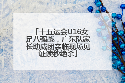十五运会U16女足八强战，广东队家长助威团亲临现场见证读秒绝杀