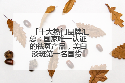 十大热门品牌汇总：国家唯一认证的祛斑产品，美白淡斑第一名国货