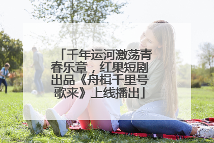 千年运河激荡青春乐章，红果短剧出品《舟楫千里号歌来》上线播出