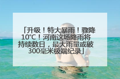 升级！特大暴雨！骤降10℃！河南这场降雨将持续数日，最大雨量或破300毫米极端纪录
