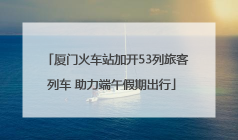 厦门火车站加开53列旅客列车 助力端午假期出行