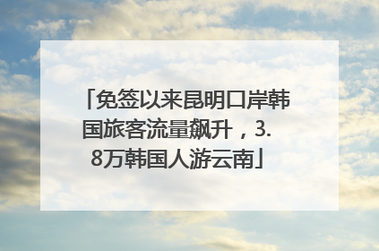 免签以来昆明口岸韩国旅客流量飙升，3.8万韩国人游云南