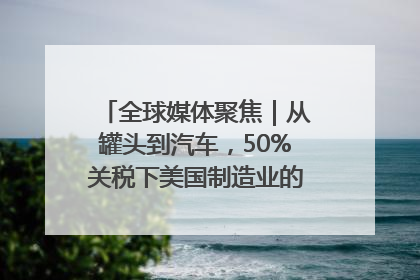 全球媒体聚焦｜从罐头到汽车，50%关税下美国制造业的“生死劫”
