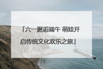 六一邂逅端午 萌娃开启传统文化欢乐之旅