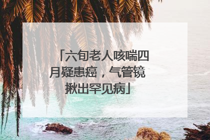 六旬老人咳喘四月疑患癌，气管镜揪出罕见病