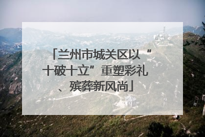 兰州市城关区以“十破十立”重塑彩礼、殡葬新风尚