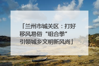 兰州市城关区：打好移风易俗“组合拳” 引领城乡文明新风尚