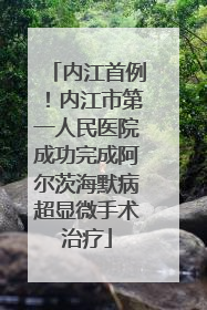 内江首例！内江市第一人民医院成功完成阿尔茨海默病超显微手术治疗