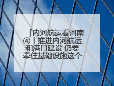 内河航运看河南④丨推进内河航运和港口建设 仍要牵住基础设施这个“牛鼻子”