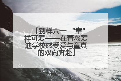 别样六一 “童”样可爱——在青岛爱迪学校感受爱与童真的双向奔赴