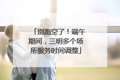 别跑空了！端午期间，三明多个场所服务时间调整