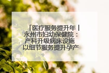 医疗服务提升年丨永州市妇幼保健院：产科升级病床设施 以细节服务提升孕产妇就医体验