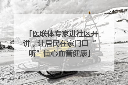 医联体专家进社区开讲，让居民在家门口“听”懂心血管健康