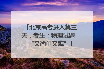 北京高考进入第三天，考生：物理试题“又简单又难”