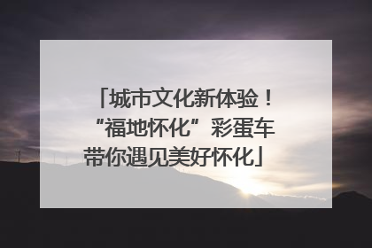城市文化新体验！“福地怀化”彩蛋车带你遇见美好怀化